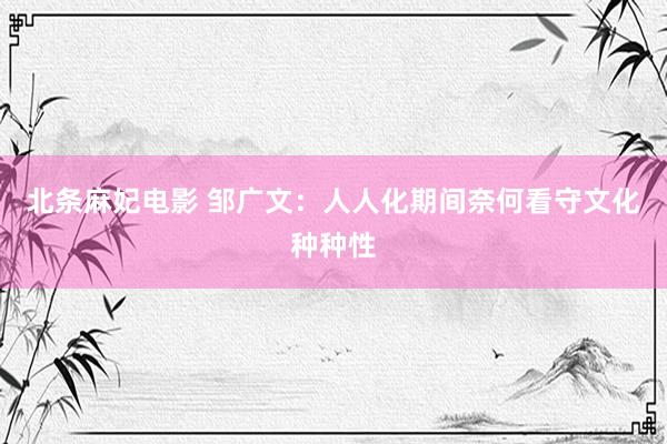 北条麻妃电影 邹广文：人人化期间奈何看守文化种种性