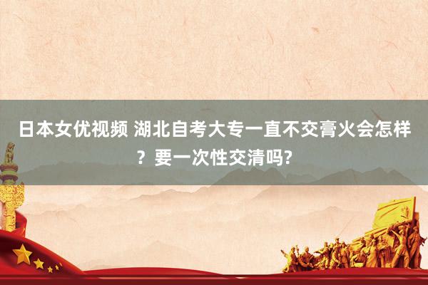 日本女优视频 湖北自考大专一直不交膏火会怎样？要一次性交清吗?