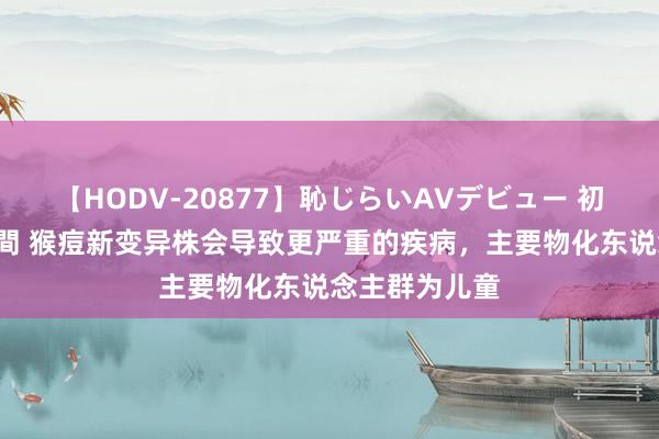 【HODV-20877】恥じらいAVデビュー 初セックス4時間 猴痘新变异株会导致更严重的疾病，主要物化东说念主群为儿童
