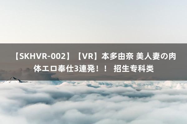 【SKHVR-002】【VR】本多由奈 美人妻の肉体エロ奉仕3連発！！ 招生专科类