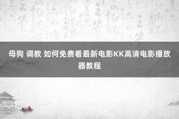 母狗 调教 如何免费看最新电影　KK高清电影播放器教程