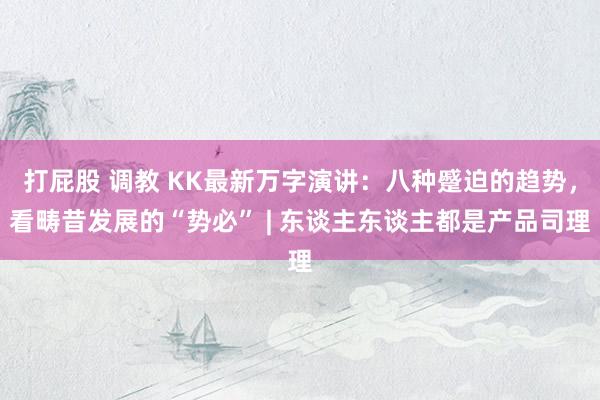 打屁股 调教 KK最新万字演讲：八种蹙迫的趋势，看畴昔发展的“势必” | 东谈主东谈主都是产品司理