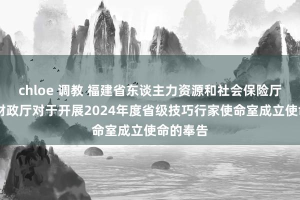 chloe 调教 福建省东谈主力资源和社会保险厅 福建省财政厅对于开展2024年度省级技巧行家使命室成立使命的奉告