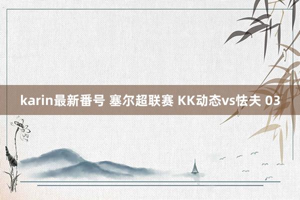 karin最新番号 塞尔超联赛 KK动态vs怯夫 03