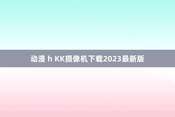 动漫 h KK摄像机下载2023最新版