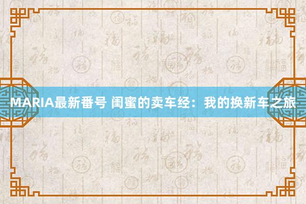 MARIA最新番号 闺蜜的卖车经：我的换新车之旅