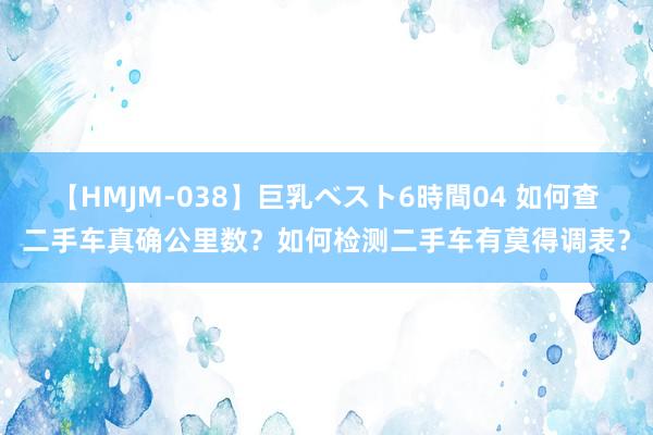 【HMJM-038】巨乳ベスト6時間04 如何查二手车真确公里数？如何检测二手车有莫得调表？
