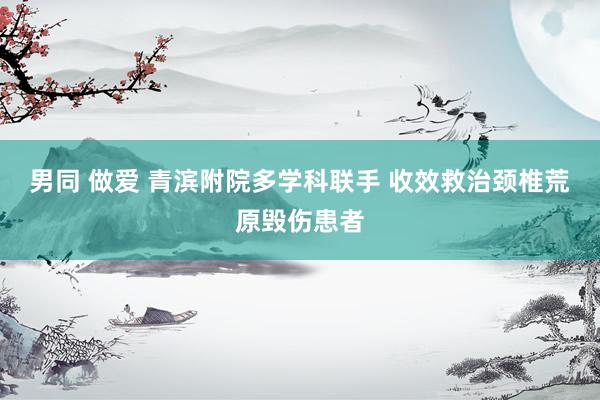 男同 做爱 青滨附院多学科联手 收效救治颈椎荒原毁伤患者