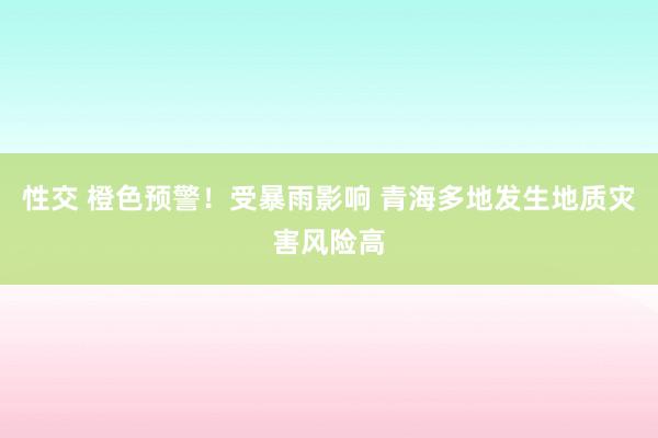 性交 橙色预警！受暴雨影响 青海多地发生地质灾害风险高
