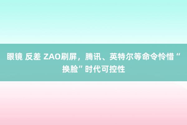 眼镜 反差 ZAO刷屏，腾讯、英特尔等命令怜惜“换脸”时代可控性