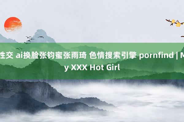 性交 ai换脸张钧蜜张雨琦 色情搜索引擎 pornfind | My XXX Hot Girl