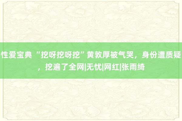 性爱宝典 “挖呀挖呀挖”黄敦厚被气哭，身份遭质疑，挖遍了全网|无忧|网红|张雨绮