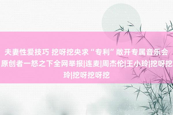 夫妻性爱技巧 挖呀挖央求“专利”敞开专属音乐会员，原创者一怒之下全网举报|连麦|周杰伦|王小玲|挖呀挖呀挖