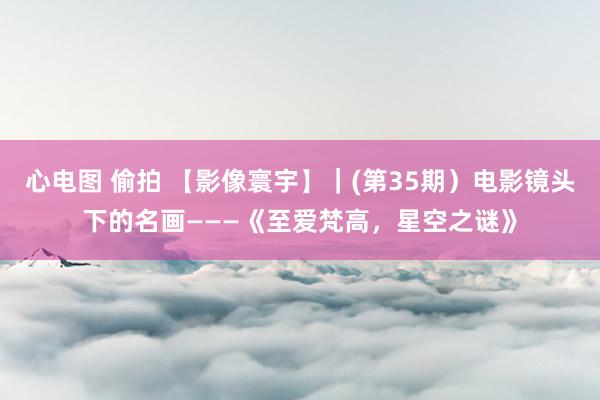 心电图 偷拍 【影像寰宇】｜(第35期）电影镜头下的名画———《至爱梵高，星空之谜》