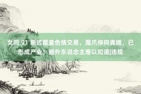 女同 91 新式覆盖色情交易，魔爪伸向青娥，已形成产业！圈外东说念主难以知道|违规