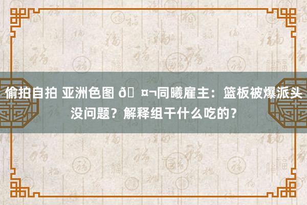 偷拍自拍 亚洲色图 🤬同曦雇主：篮板被爆派头没问题？解释组干什么吃的？