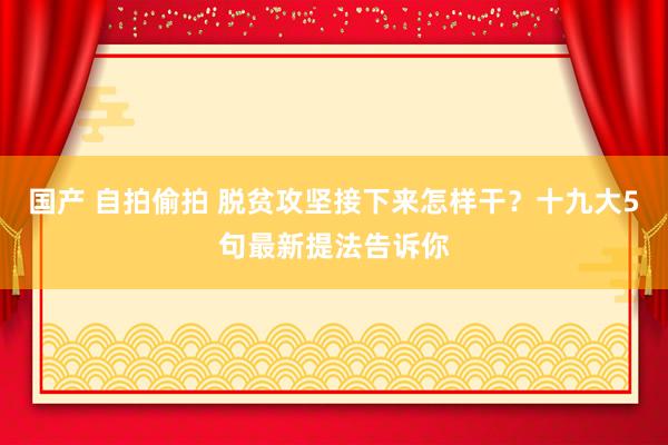 国产 自拍偷拍 脱贫攻坚接下来怎样干？十九大5句最新提法告诉你