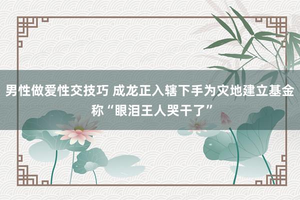 男性做爱性交技巧 成龙正入辖下手为灾地建立基金 称“眼泪王人哭干了”