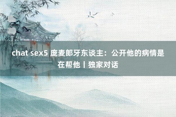 chat sex5 庞麦郎牙东谈主：公开他的病情是在帮他丨独家对话
