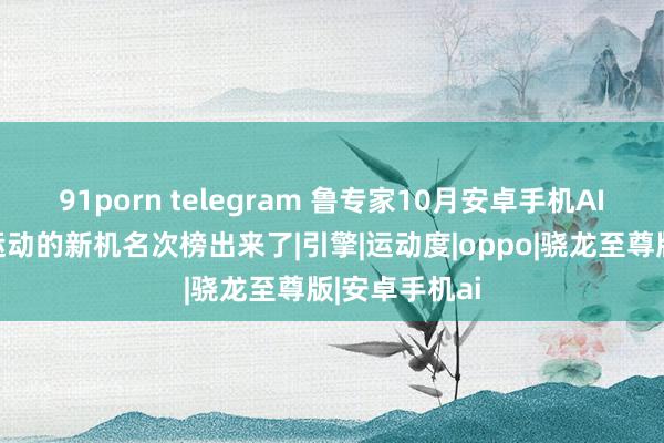 91porn telegram 鲁专家10月安卓手机AI性能和系统运动的新机名次榜出来了|引擎|运动度|oppo|骁龙至尊版|安卓手机ai