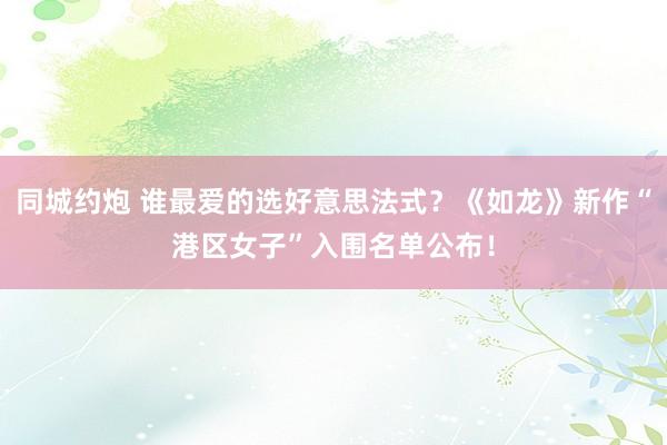同城约炮 谁最爱的选好意思法式？《如龙》新作“港区女子”入围名单公布！
