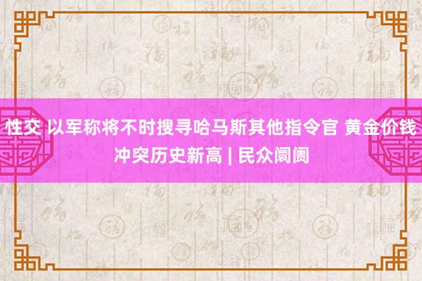 性交 以军称将不时搜寻哈马斯其他指令官 黄金价钱冲突历史新高 | 民众阛阓