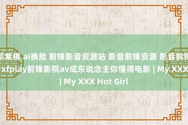 邓紫棋 ai换脸 前锋影音资源站 影音前锋资源 影音前锋看片网站 xfplay前锋影院av成东说念主你懂得电影 | My XXX Hot Girl