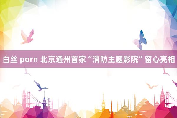 白丝 porn 北京通州首家“消防主题影院”留心亮相