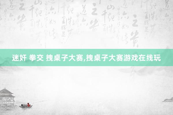 迷奸 拳交 拽桌子大赛，拽桌子大赛游戏在线玩