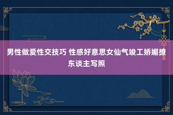 男性做爱性交技巧 性感好意思女仙气竣工娇媚撩东谈主写照