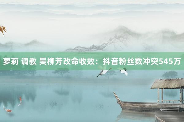萝莉 调教 吴柳芳改命收效：抖音粉丝数冲突545万