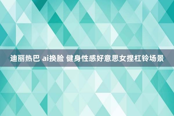 迪丽热巴 ai换脸 健身性感好意思女捏杠铃场景