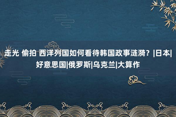 走光 偷拍 西洋列国如何看待韩国政事涟漪？|日本|好意思国|俄罗斯|乌克兰|大算作