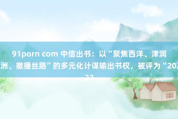 91porn com 中信出书：以“聚焦西洋、津润亚洲、撒播丝路”的多元化计谋输出书权，被评为“2023
