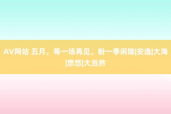 AV网站 五月，等一场再见，盼一季闲隙|安逸|大海|悠悠|大当然