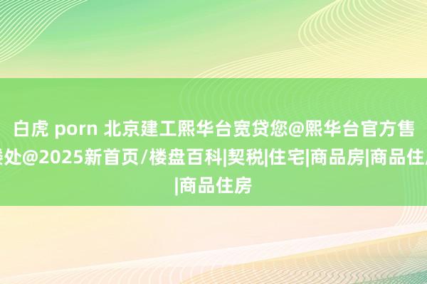 白虎 porn 北京建工熙华台宽贷您@熙华台官方售楼处@2025新首页/楼盘百科|契税|住宅|商品房|商品住房