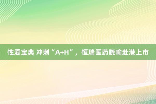 性爱宝典 冲刺“A+H”，恒瑞医药晓喻赴港上市