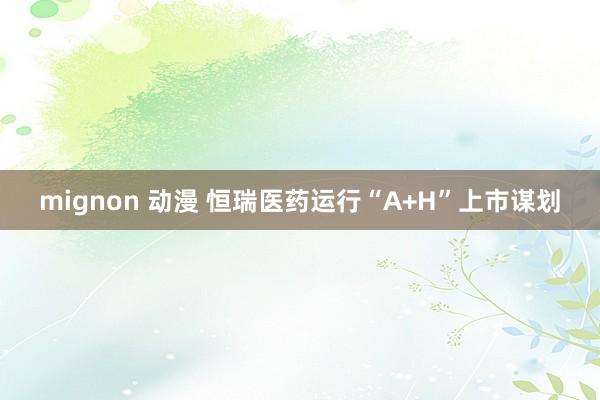 mignon 动漫 恒瑞医药运行“A+H”上市谋划