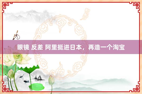 眼镜 反差 阿里挺进日本，再造一个淘宝