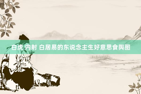 白虎 内射 白居易的东说念主生好意思食舆图