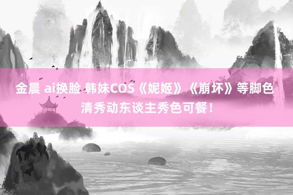 金晨 ai换脸 韩妹COS《妮姬》《崩坏》等脚色 清秀动东谈主秀色可餐！