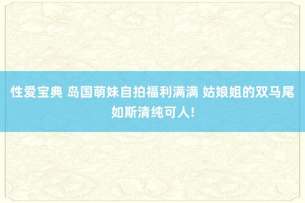 性爱宝典 岛国萌妹自拍福利满满 姑娘姐的双马尾如斯清纯可人!