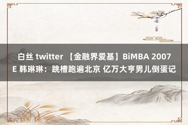 白丝 twitter 【金融界爱基】BiMBA 2007E 韩琳琳：跳槽跑遍北京 亿万大亨男儿倒蛋记