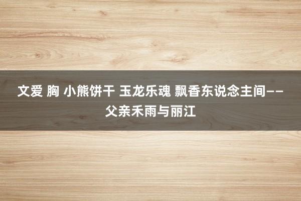 文爱 胸 小熊饼干 玉龙乐魂 飘香东说念主间——父亲禾雨与丽江