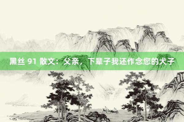 黑丝 91 散文：父亲，下辈子我还作念您的犬子