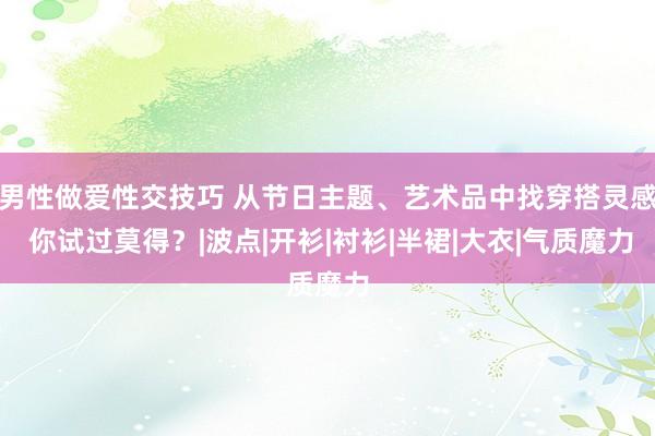 男性做爱性交技巧 从节日主题、艺术品中找穿搭灵感 你试过莫得？|波点|开衫|衬衫|半裙|大衣|气质魔力