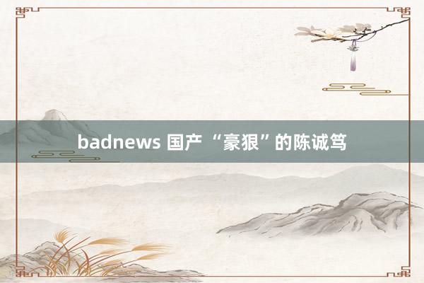 badnews 国产 “豪狠”的陈诚笃