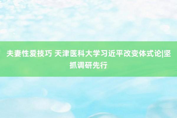 夫妻性爱技巧 天津医科大学习近平改变体式论|坚抓调研先行