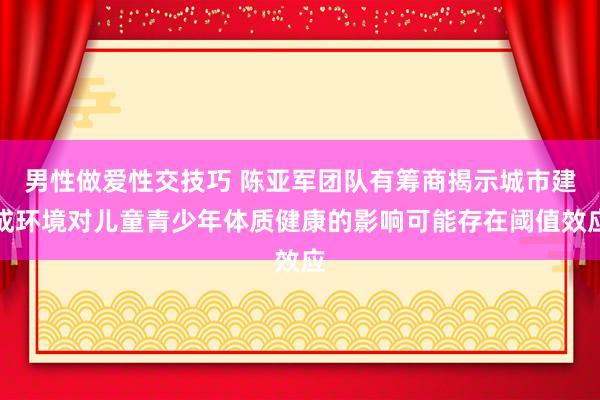 男性做爱性交技巧 陈亚军团队有筹商揭示城市建成环境对儿童青少年体质健康的影响可能存在阈值效应