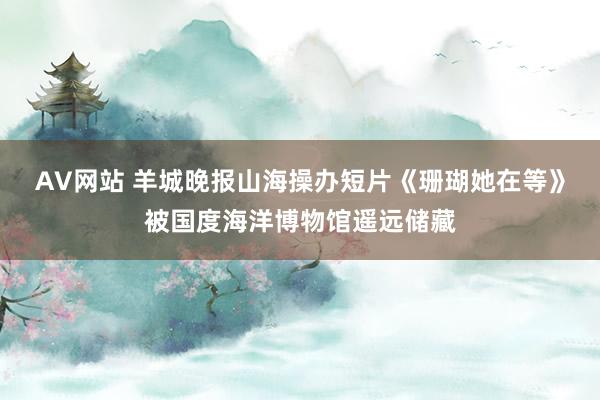 AV网站 羊城晚报山海操办短片《珊瑚她在等》被国度海洋博物馆遥远储藏